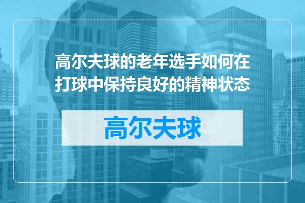 高尔夫球的老年选手如何在打球中保持良好的精神状态
