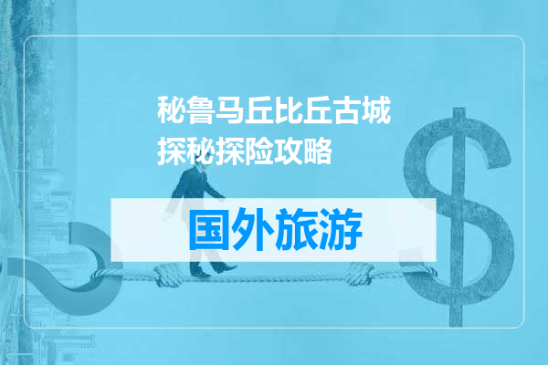 秘鲁马丘比丘古城探秘探险攻略