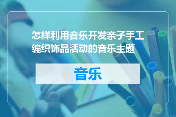 怎样利用音乐开发亲子手工编织饰品活动的音乐主题