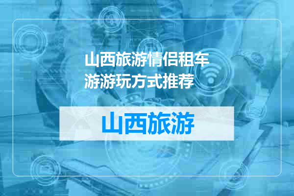 山西旅游情侣租车游游玩方式推荐
