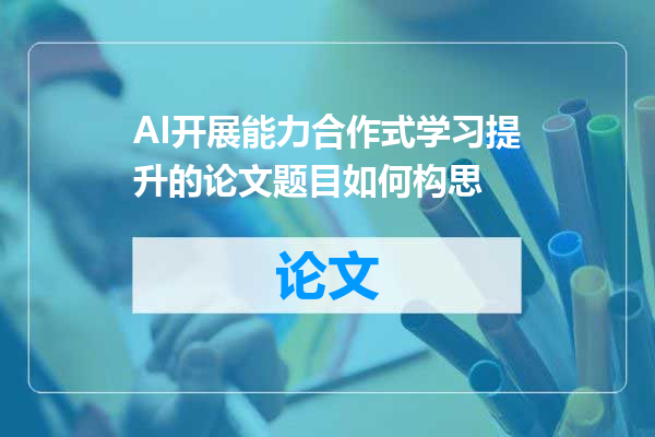 AI开展能力合作式学习提升的论文题目如何构思