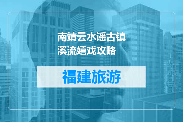 南靖云水谣古镇溪流嬉戏攻略