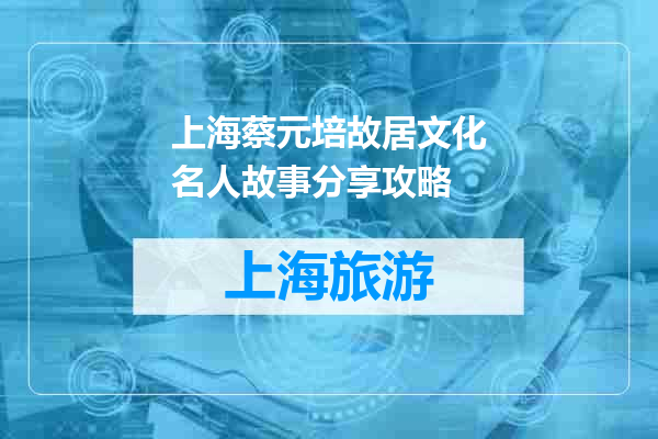 上海蔡元培故居文化名人故事分享攻略