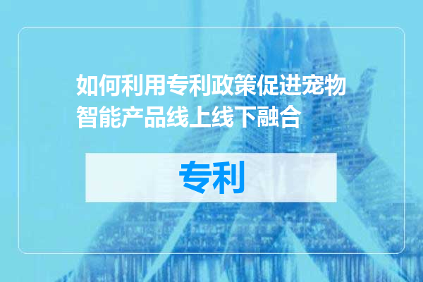 如何利用专利政策促进宠物智能产品线上线下融合