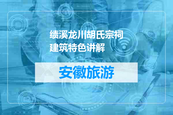 绩溪龙川胡氏宗祠建筑特色讲解
