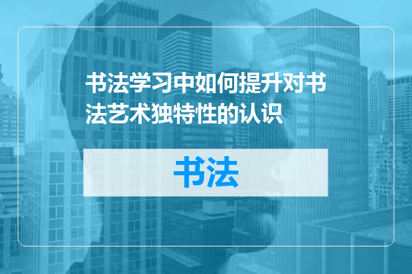 书法学习中如何提升对书法艺术独特性的认识