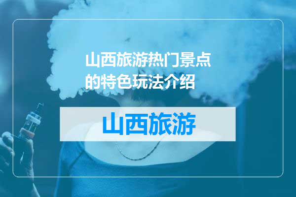 山西旅游热门景点的特色玩法介绍