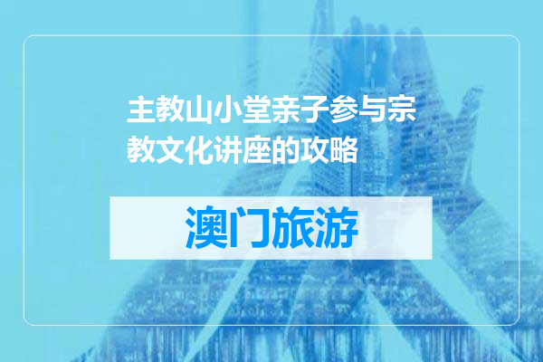 主教山小堂亲子参与宗教文化讲座的攻略