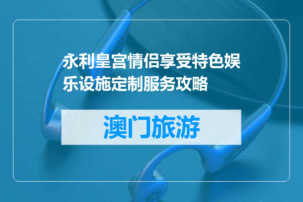 永利皇宫情侣享受特色娱乐设施定制服务攻略