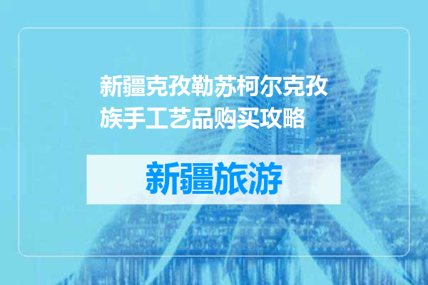 新疆克孜勒苏柯尔克孜族手工艺品购买攻略