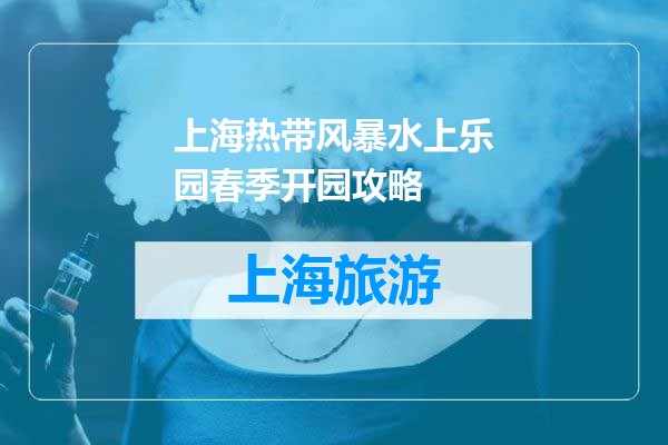 上海热带风暴水上乐园春季开园攻略