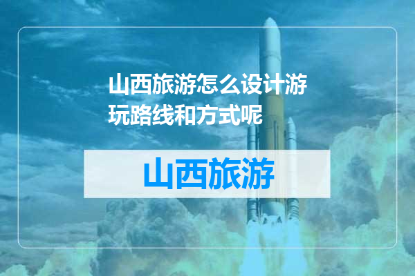 山西旅游怎么设计游玩路线和方式呢