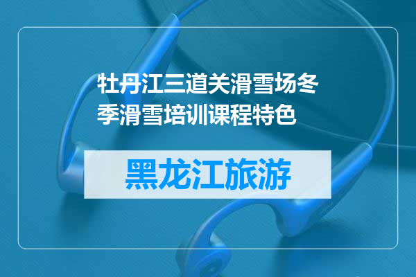 牡丹江三道关滑雪场冬季滑雪培训课程特色