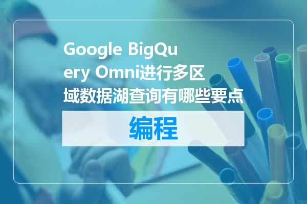 Google BigQuery Omni进行多区域数据湖查询有哪些要点
