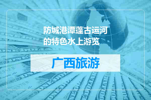 防城港潭蓬古运河的特色水上游览