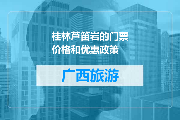 桂林芦笛岩的门票价格和优惠政策