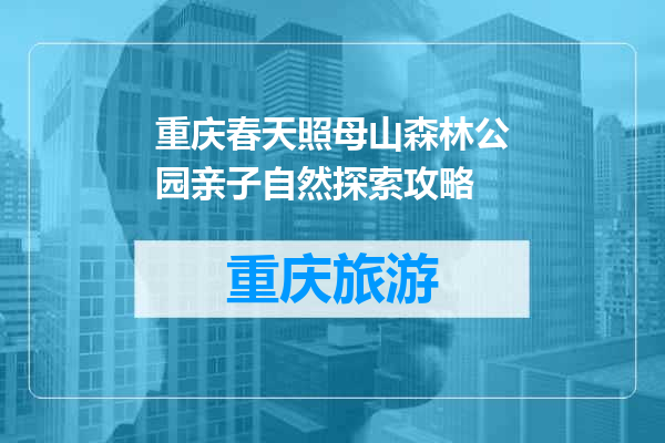 重庆春天照母山森林公园亲子自然探索攻略