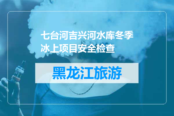 七台河吉兴河水库冬季冰上项目安全检查