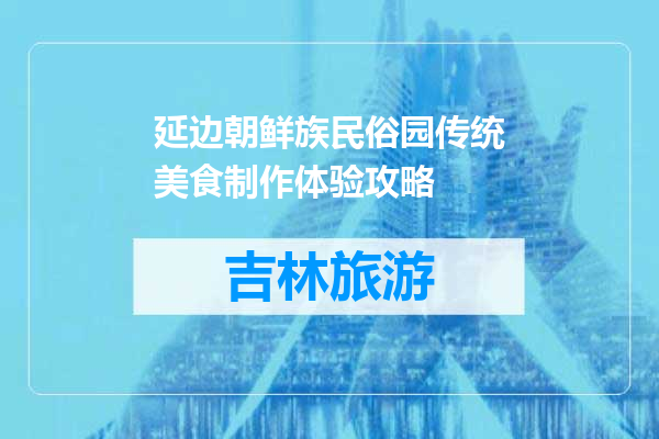 延边朝鲜族民俗园传统美食制作体验攻略
