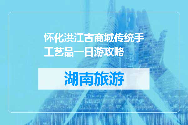 怀化洪江古商城传统手工艺品一日游攻略