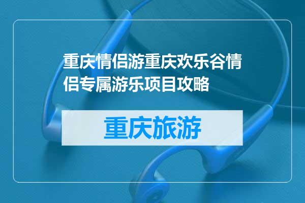 重庆情侣游重庆欢乐谷情侣专属游乐项目攻略