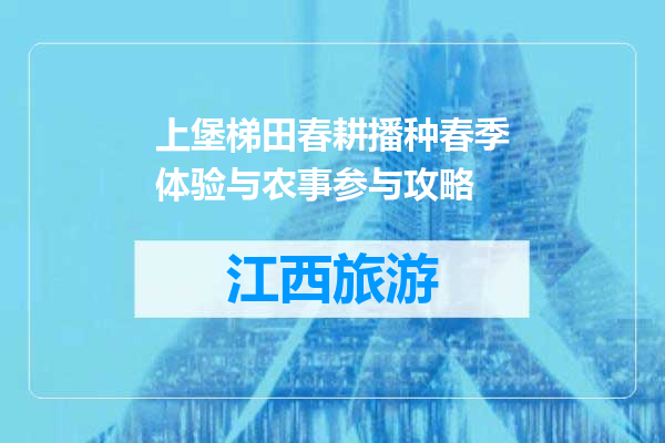 上堡梯田春耕播种春季体验与农事参与攻略