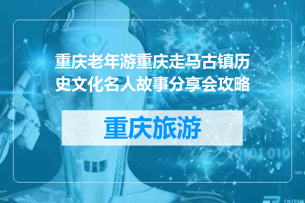 重庆老年游重庆走马古镇历史文化名人故事分享会攻略