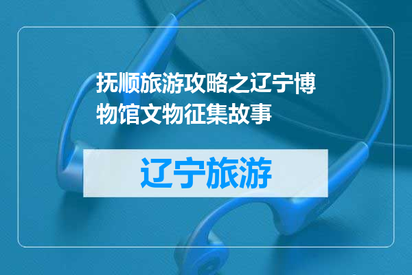 抚顺旅游攻略之辽宁博物馆文物征集故事