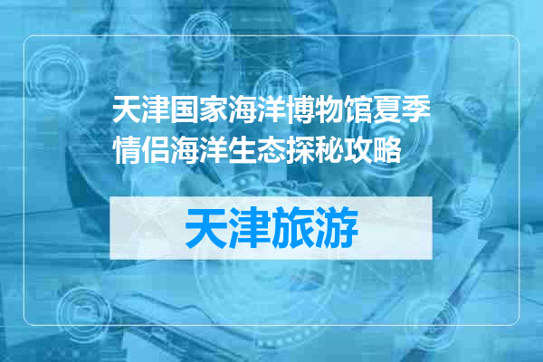 天津国家海洋博物馆夏季情侣海洋生态探秘攻略