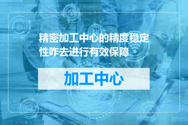 精密加工中心的精度稳定性咋去进行有效保障