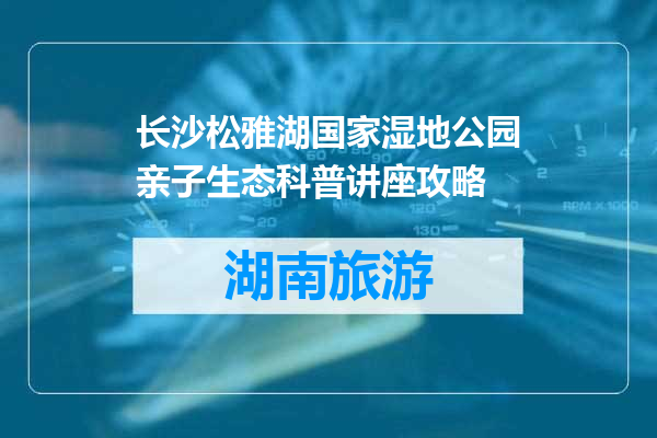 长沙松雅湖国家湿地公园亲子生态科普讲座攻略