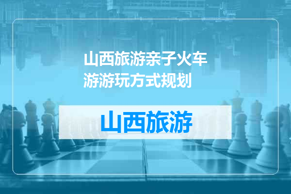 山西旅游亲子火车游游玩方式规划