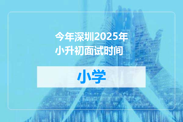 今年深圳2025年小升初面试时间
