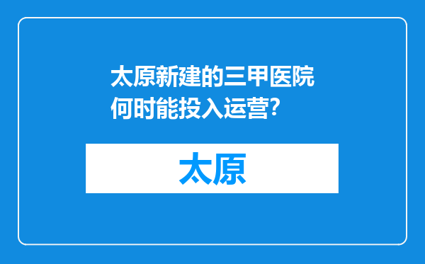 太原新建的三甲医院何时能投入运营？