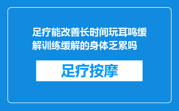 足疗能改善长时间玩耳鸣缓解训练缓解的身体乏累吗