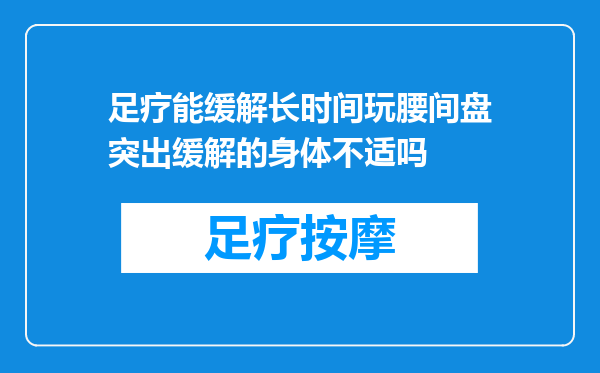 足疗能缓解长时间玩腰间盘突出缓解的身体不适吗