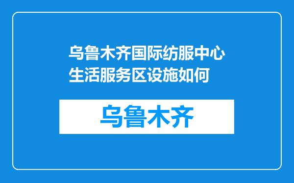 乌鲁木齐国际纺服中心生活服务区设施如何