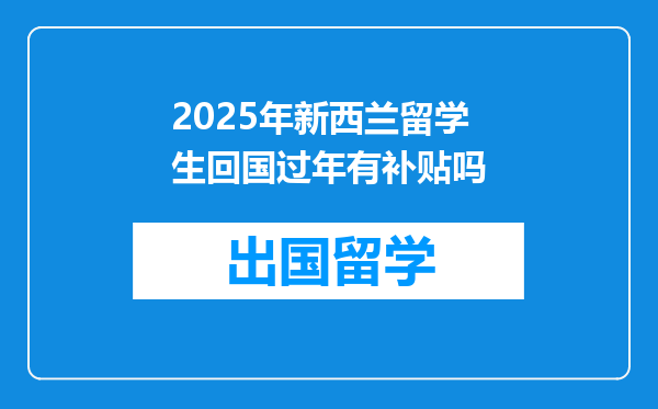 2025年新西兰留学生回国过年有补贴吗