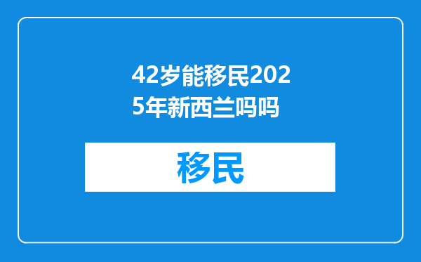 42岁能移民2025年新西兰吗吗