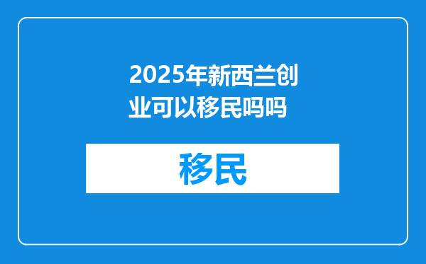 2025年新西兰创业可以移民吗吗