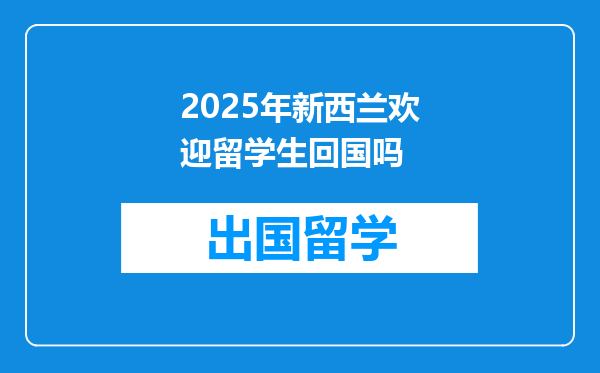 2025年新西兰欢迎留学生回国吗