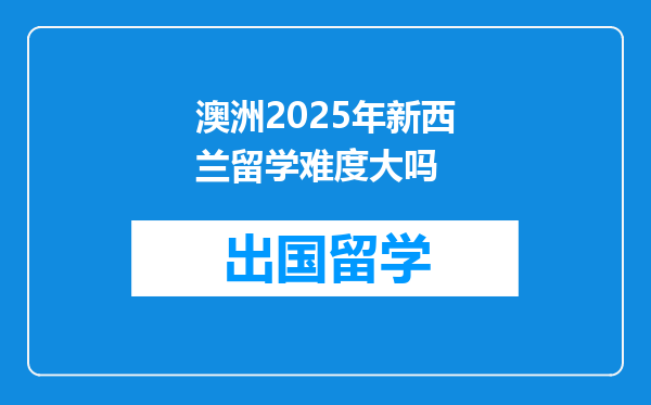 澳洲2025年新西兰留学难度大吗