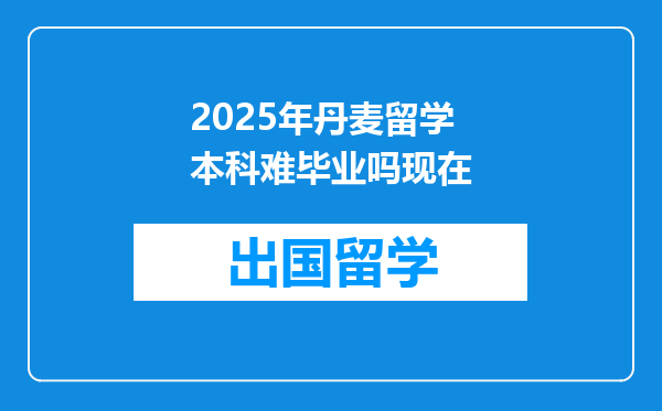 2025年丹麦留学本科难毕业吗现在