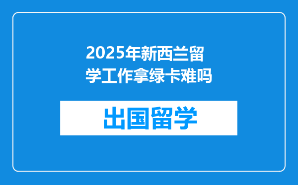 2025年新西兰留学工作拿绿卡难吗