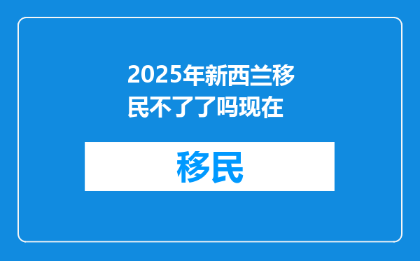 2025年新西兰移民不了了吗现在