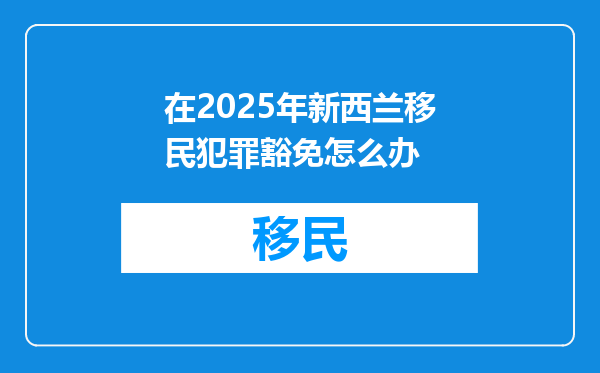 在2025年新西兰移民犯罪豁免怎么办