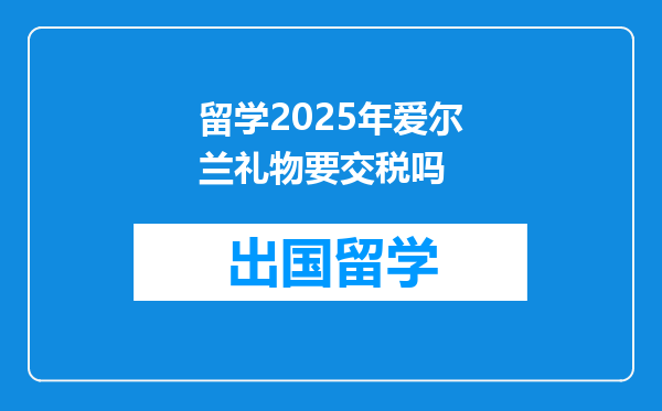 留学2025年爱尔兰礼物要交税吗