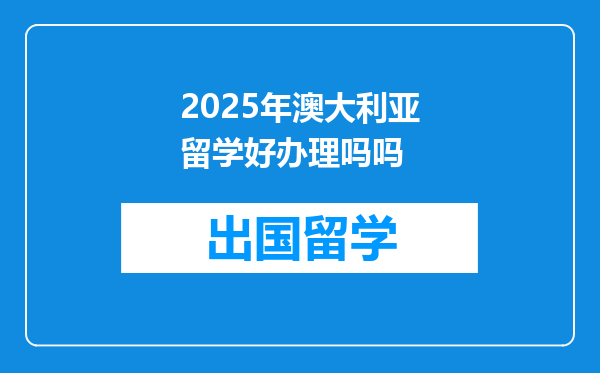 2025年澳大利亚留学好办理吗吗