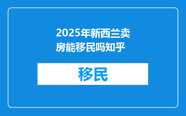 2025年新西兰卖房能移民吗知乎