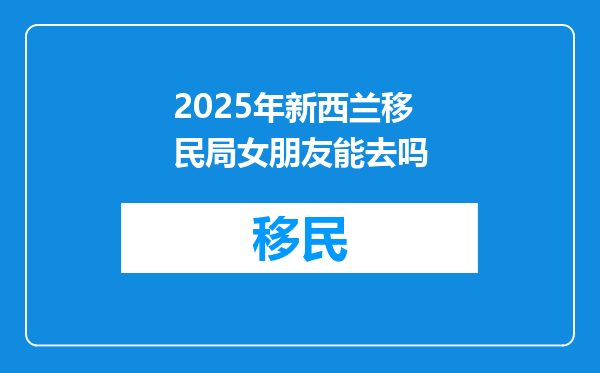 2025年新西兰移民局女朋友能去吗